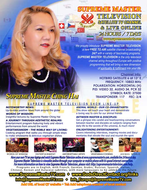 &ldquo;Supreme Master Television&rdquo;: Sattelite TV Channel & Live Online 24 Hours / 7 Days. &ldquo;Supreme Master Television&rdquo; Show Line-up: &ldquo;Noteworthy News&rdquo;, &ldquo;Words of Wisdom&rdquo;, &ldquo;A Journey Through Aesthetic Realms&rdquo;, &ldquo;Vegetarianism &mdash; The Noble Way Of Living&rdquo;, &ldquo;Animal World&mdash; Our Co-inhabitants&rdquo;, &ldquo;Between Master & Disciples&rdquo; e &ldquo;Enlightening Entertainment.